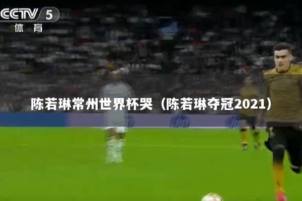 陈若琳常州世界杯哭（陈若琳夺冠2021）