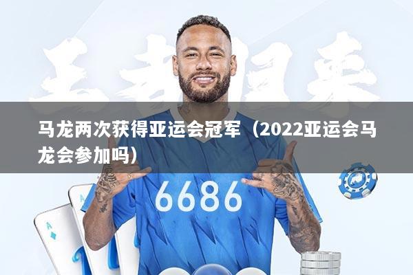 马龙两次获得亚运会冠军（2022亚运会马龙会参加吗）