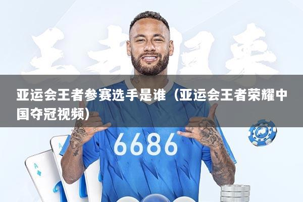 亚运会王者参赛选手是谁（亚运会王者荣耀中国夺冠视频）