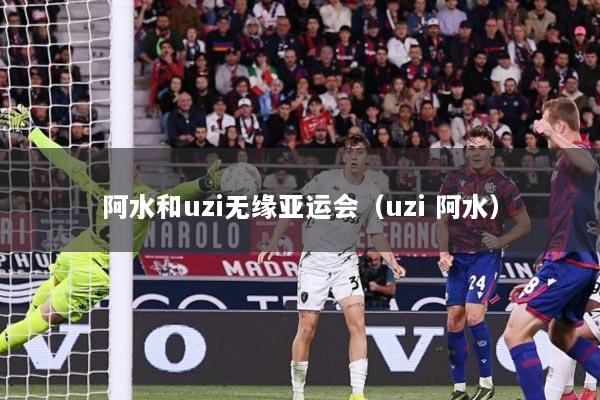 阿水和uzi无缘亚运会（uzi 阿水）