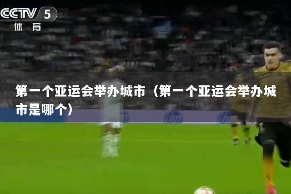 第一个亚运会举办城市（第一个亚运会举办城市是哪个）