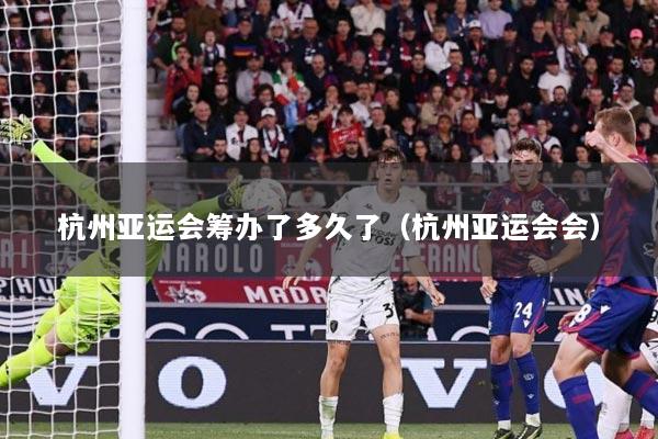 杭州亚运会筹办了多久了（杭州亚运会会）